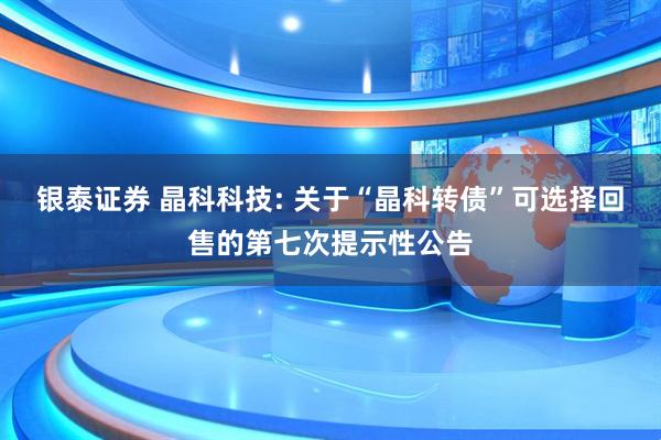 银泰证券 晶科科技: 关于“晶科转债”可选择回售的第七次提示性公告