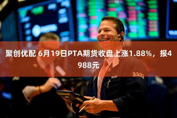 聚创优配 6月19日PTA期货收盘上涨1.88%，报4988元