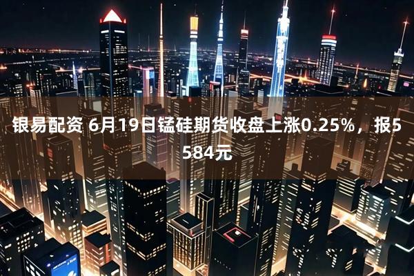 银易配资 6月19日锰硅期货收盘上涨0.25%，报5584元