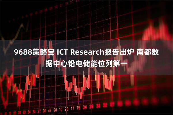 9688策略宝 ICT Research报告出炉 南都数据中心铅电储能位列第一