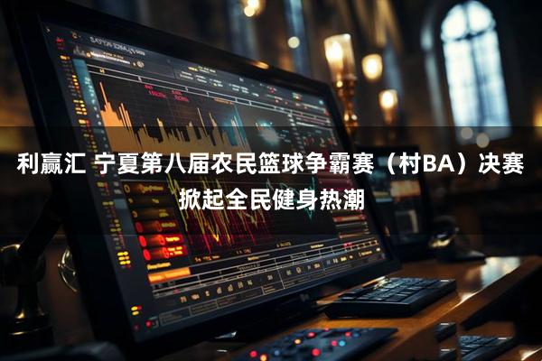 利赢汇 宁夏第八届农民篮球争霸赛（村BA）决赛掀起全民健身热潮