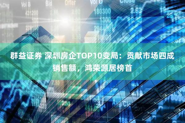 群益证券 深圳房企TOP10变局：贡献市场四成销售额，鸿荣源居榜首