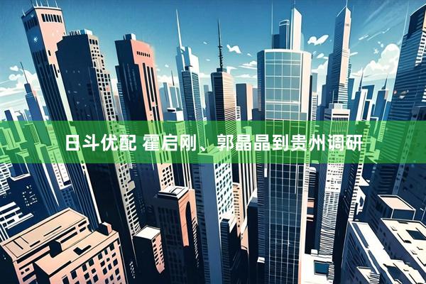 日斗优配 霍启刚、郭晶晶到贵州调研