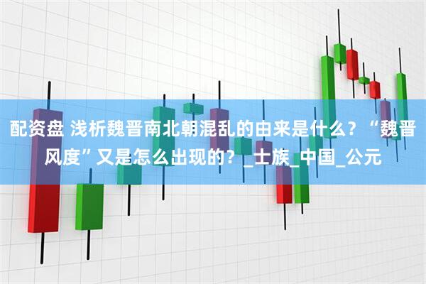 配资盘 浅析魏晋南北朝混乱的由来是什么？“魏晋风度”又是怎么出现的？_士族_中国_公元