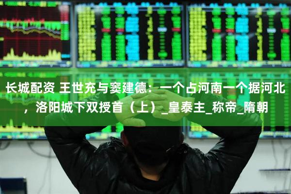 长城配资 王世充与窦建德：一个占河南一个据河北，洛阳城下双授首（上）_皇泰主_称帝_隋朝