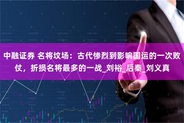 中融证券 名将坟场：古代惨烈到影响国运的一次败仗，折损名将最多的一战_刘裕_后秦_刘义真