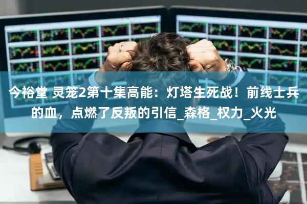 今裕堂 灵笼2第十集高能：灯塔生死战！前线士兵的血，点燃了反叛的引信_森格_权力_火光