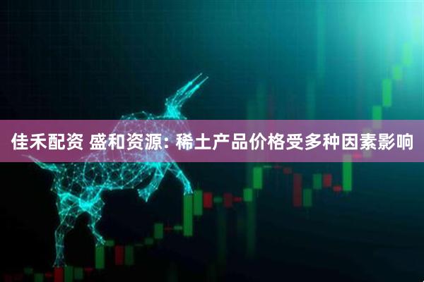 佳禾配资 盛和资源: 稀土产品价格受多种因素影响