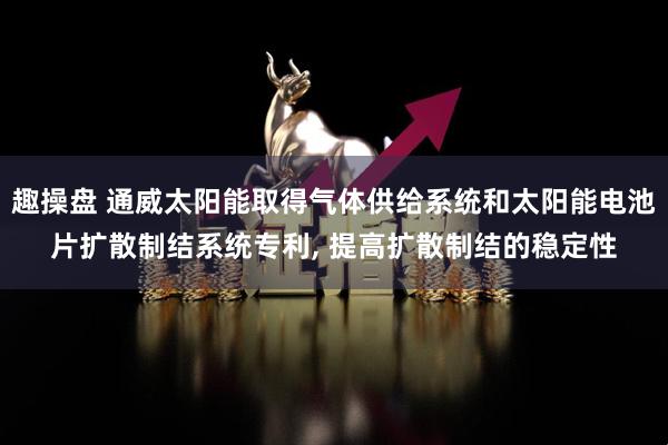 趣操盘 通威太阳能取得气体供给系统和太阳能电池片扩散制结系统专利, 提高扩散制结的稳定性