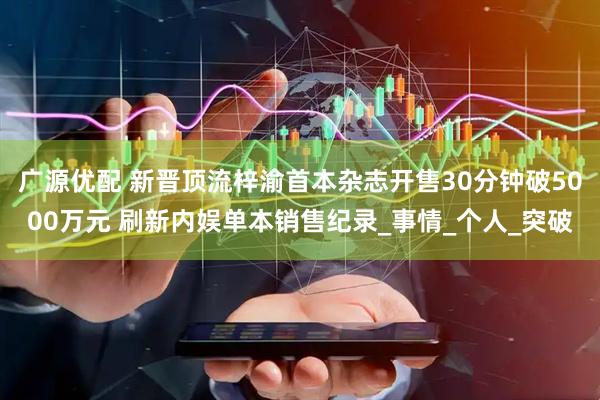 广源优配 新晋顶流梓渝首本杂志开售30分钟破5000万元 刷新内娱单本销售纪录_事情_个人_突破
