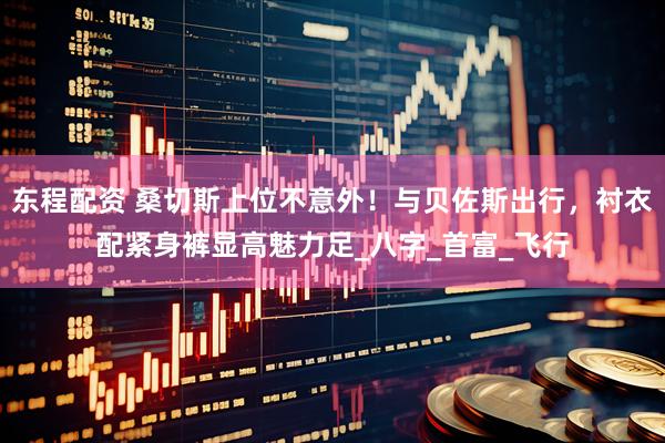 东程配资 桑切斯上位不意外！与贝佐斯出行，衬衣配紧身裤显高魅力足_八字_首富_飞行
