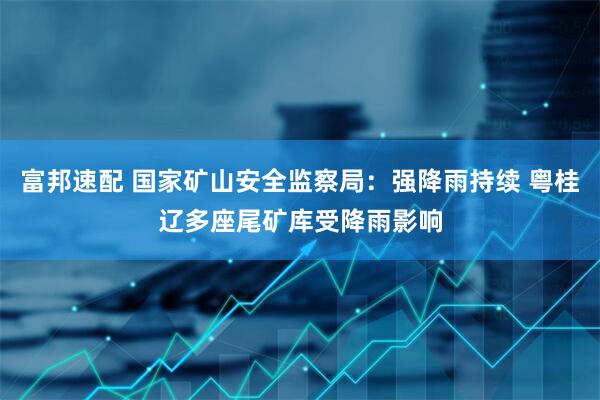 富邦速配 国家矿山安全监察局：强降雨持续 粤桂辽多座尾矿库受降雨影响