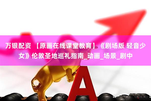 万银配资 【原画在线课堂教育】《剧场版 轻音少女》伦敦圣地巡礼指南_动画_场景_剧中