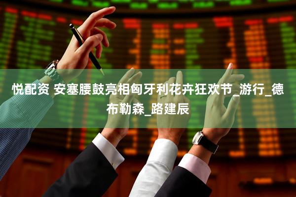 悦配资 安塞腰鼓亮相匈牙利花卉狂欢节_游行_德布勒森_路建辰