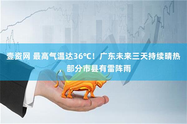 壹资网 最高气温达36℃！广东未来三天持续晴热 ，部分市县有雷阵雨