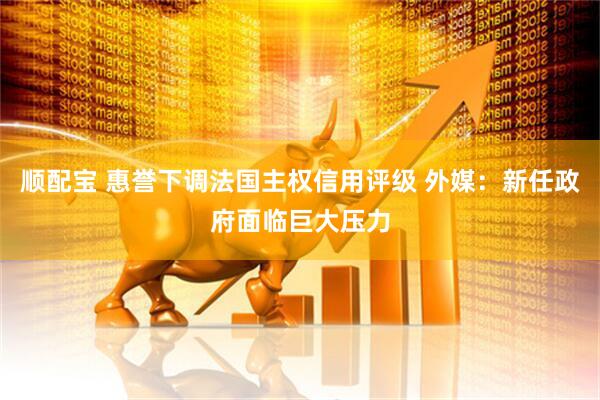 顺配宝 惠誉下调法国主权信用评级 外媒：新任政府面临巨大压力