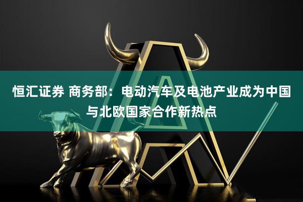 恒汇证券 商务部：电动汽车及电池产业成为中国与北欧国家合作新热点
