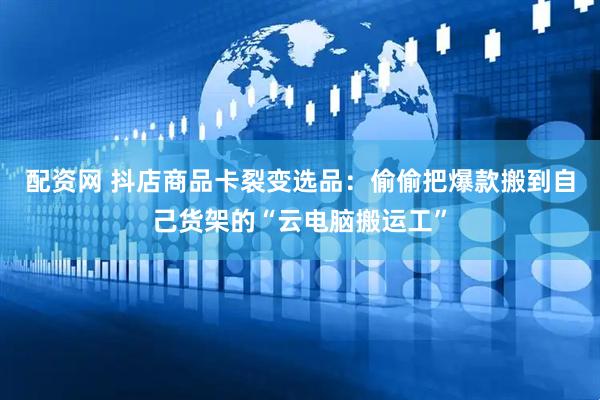 配资网 抖店商品卡裂变选品：偷偷把爆款搬到自己货架的“云电脑搬运工”
