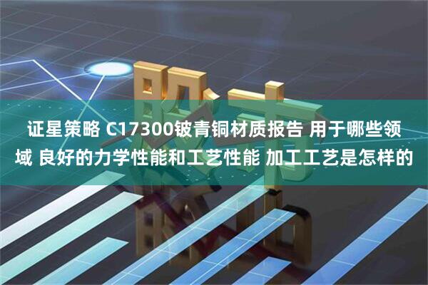 证星策略 C17300铍青铜材质报告 用于哪些领域 良好的力学性能和工艺性能 加工工艺是怎样的