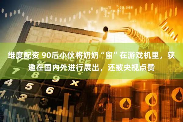 维度配资 90后小伙将奶奶“留”在游戏机里，获邀在国内外进行展出，还被央视点赞