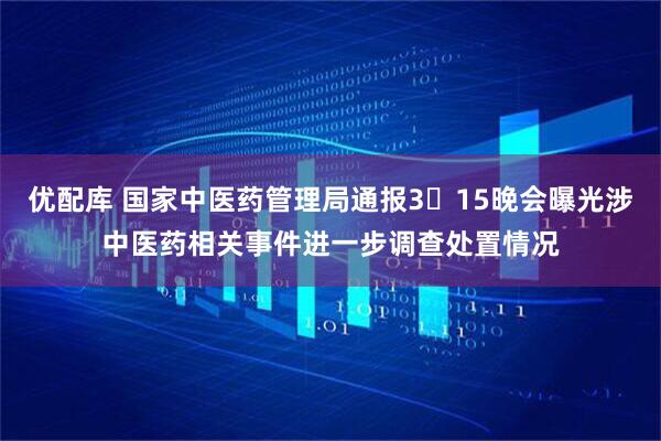 优配库 国家中医药管理局通报3・15晚会曝光涉中医药相关事件进一步调查处置情况