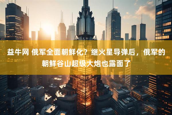 益牛网 俄军全面朝鲜化？继火星导弹后，俄军的朝鲜谷山超级大炮也露面了